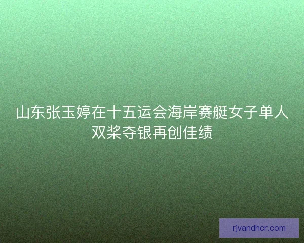 山东张玉婷在十五运会海岸赛艇女子单人双桨夺银再创佳绩
