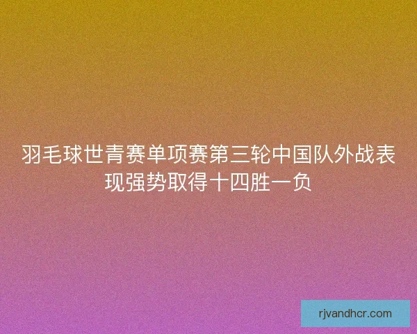 羽毛球世青赛单项赛第三轮中国队外战表现强势取得十四胜一负 羽毛球世青赛单项赛第三轮中国队外战表现强势取得十四胜一负