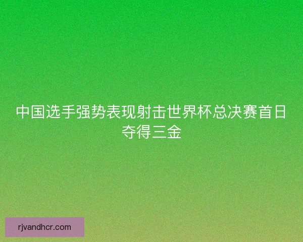 中国选手强势表现射击世界杯总决赛首日夺得三金 中国选手强势表现射击世界杯总决赛首日夺得三金