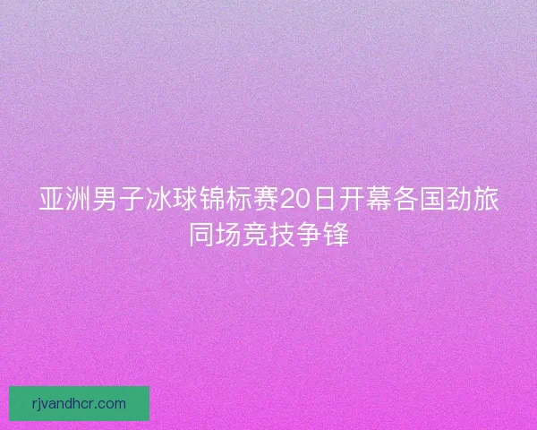 亚洲男子冰球锦标赛20日开幕各国劲旅同场竞技争锋
