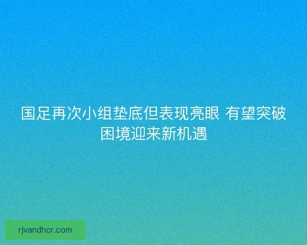 国足再次小组垫底但表现亮眼 有望突破困境迎来新机遇