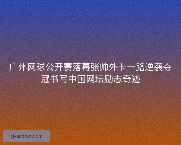 广州网球公开赛落幕张帅外卡一路逆袭夺冠书写中国网坛励志奇迹