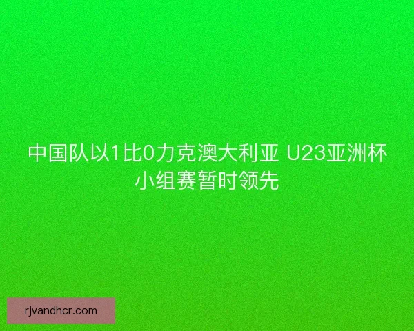 中国队以1比0力克澳大利亚 U23亚洲杯小组赛暂时领先