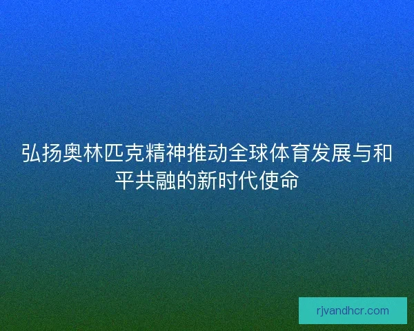 弘扬奥林匹克精神推动全球体育发展与和平共融的新时代使命