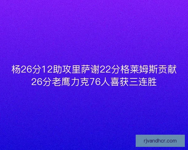 杨26分12助攻里萨谢22分格莱姆斯贡献26分老鹰力克76人喜获三连胜