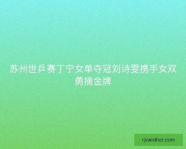 苏州世乒赛丁宁女单夺冠刘诗雯携手女双勇摘金牌