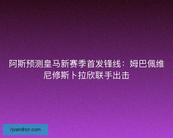 阿斯预测皇马新赛季首发锋线：姆巴佩维尼修斯卜拉欣联手出击