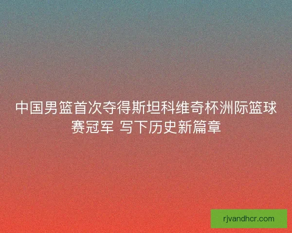 中国男篮首次夺得斯坦科维奇杯洲际篮球赛冠军 写下历史新篇章
