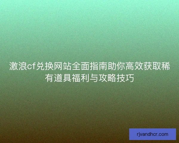 激浪cf兑换网站全面指南助你高效获取稀有道具福利与攻略技巧