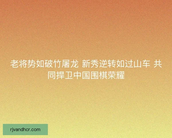 老将势如破竹屠龙 新秀逆转如过山车 共同捍卫中国围棋荣耀