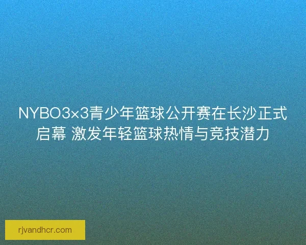NYBO3×3青少年篮球公开赛在长沙正式启幕 激发年轻篮球热情与竞技潜力