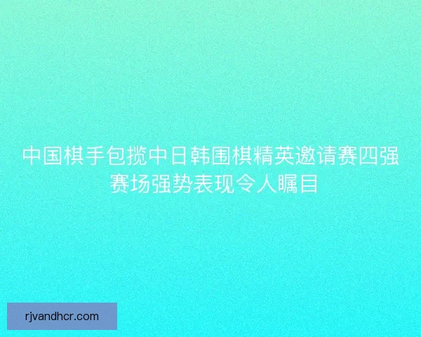 中国棋手包揽中日韩围棋精英邀请赛四强 赛场强势表现令人瞩目