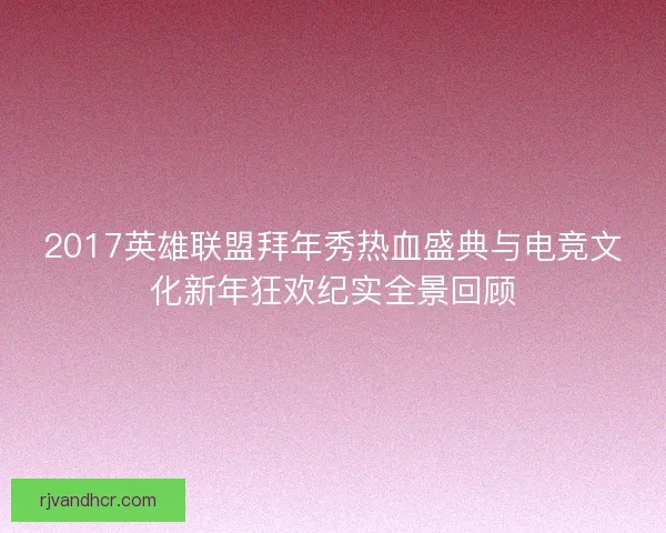 2017英雄联盟拜年秀热血盛典与电竞文化新年狂欢纪实全景回顾