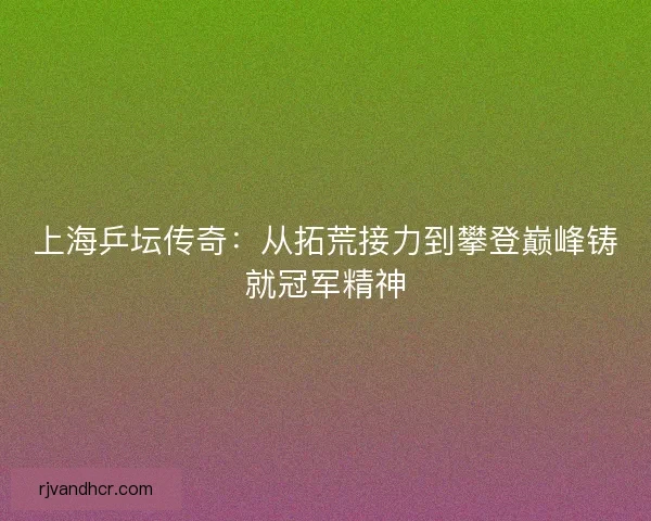 上海乒坛传奇：从拓荒接力到攀登巅峰铸就冠军精神