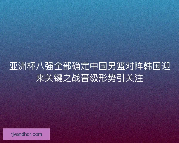 亚洲杯八强全部确定中国男篮对阵韩国迎来关键之战晋级形势引关注