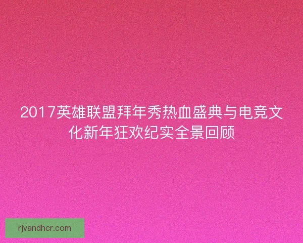 2017英雄联盟拜年秀热血盛典与电竞文化新年狂欢纪实全景回顾
