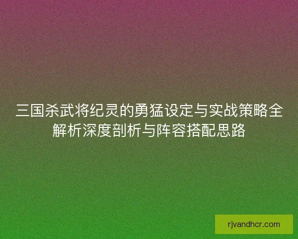三国杀武将纪灵的勇猛设定与实战策略全解析深度剖析与阵容搭配思路