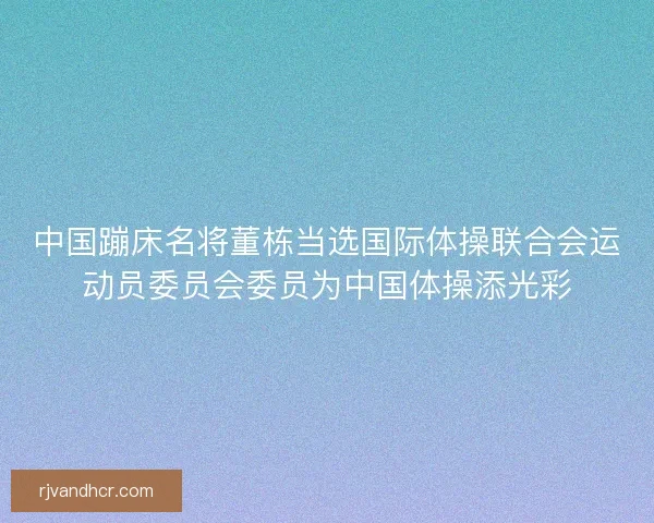 中国蹦床名将董栋当选国际体操联合会运动员委员会委员为中国体操添光彩