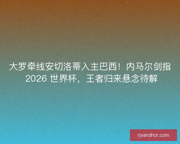 大罗牵线安切洛蒂入主巴西！内马尔剑指 2026 世界杯，王者归来悬念待解